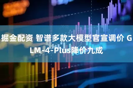 掘金配资 智谱多款大模型官宣调价 GLM-4-Plus降价九成