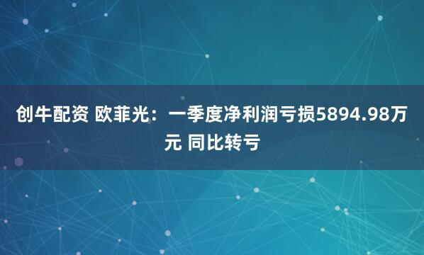 创牛配资 欧菲光：一季度净利润亏损5894.98万元 同比转亏