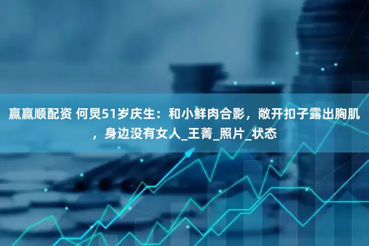 赢赢顺配资 何炅51岁庆生：和小鲜肉合影，敞开扣子露出胸肌，身边没有女人_王菁_照片_状态