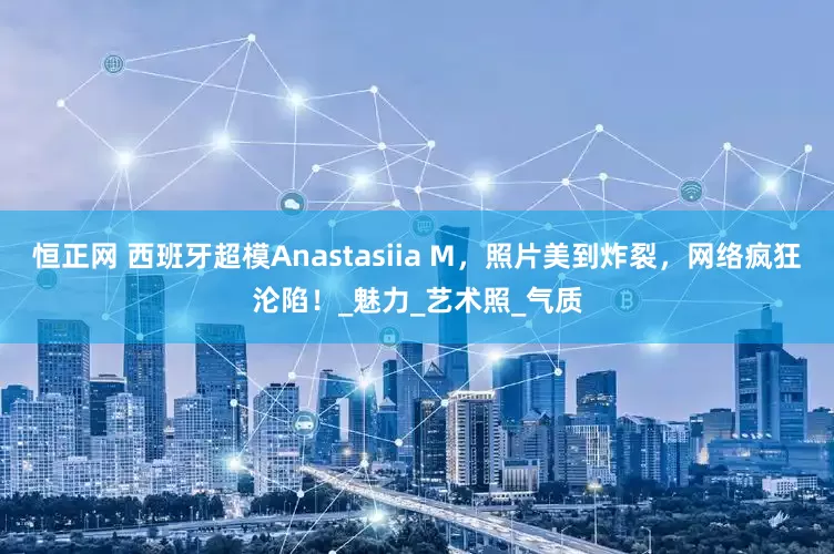 恒正网 西班牙超模Anastasiia M，照片美到炸裂，网络疯狂沦陷！_魅力_艺术照_气质