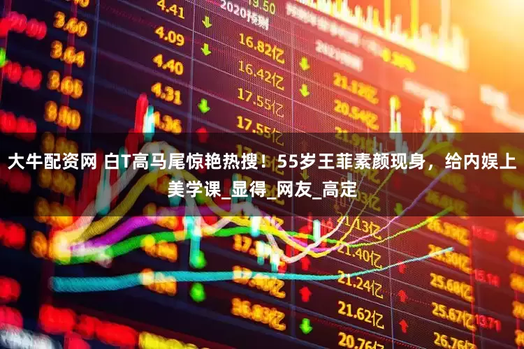 大牛配资网 白T高马尾惊艳热搜！55岁王菲素颜现身，给内娱上美学课_显得_网友_高定