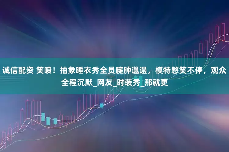 诚信配资 笑喷！抽象睡衣秀全员臃肿邋遢，模特憋笑不停，观众全程沉默_网友_时装秀_那就更