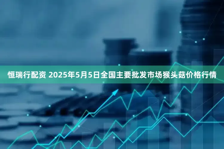 恒瑞行配资 2025年5月5日全国主要批发市场猴头菇价格行情