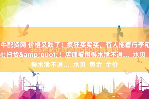 大牛配资网 价格又跌了！疯狂买买买，有人拖着行李箱&quot;扫货&quot;！店铺被围得水泄不通..._水贝_黄金_金价