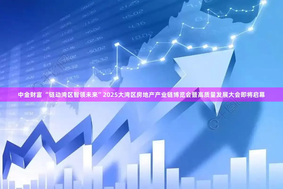 中金财富 “链动湾区智领未来”2025大湾区房地产产业链博览会暨高质量发展大会即将启幕
