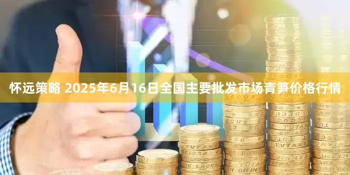 怀远策略 2025年6月16日全国主要批发市场青笋价格行情