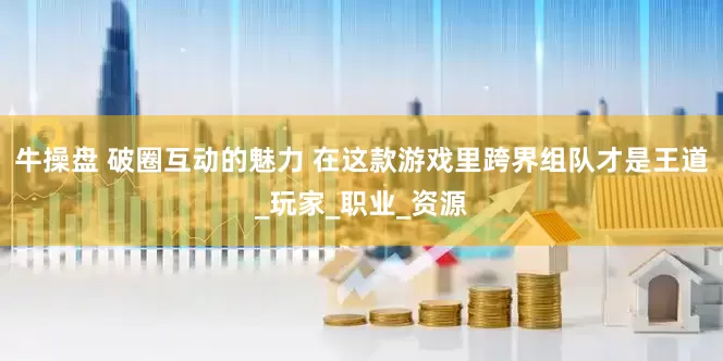 牛操盘 破圈互动的魅力 在这款游戏里跨界组队才是王道_玩家_职业_资源