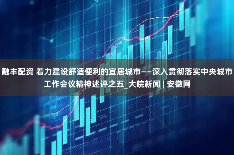 融丰配资 着力建设舒适便利的宜居城市——深入贯彻落实中央城市工作会议精神述评之五_大皖新闻 | 安徽网