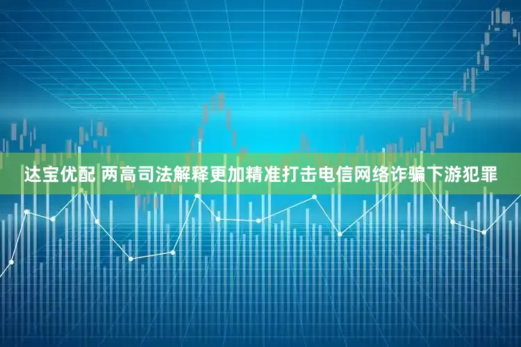 达宝优配 两高司法解释更加精准打击电信网络诈骗下游犯罪