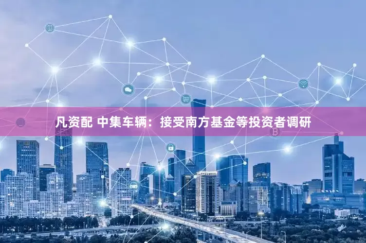 凡资配 中集车辆：接受南方基金等投资者调研