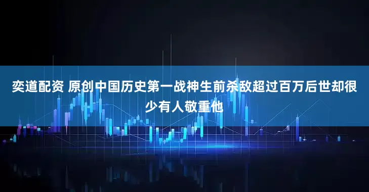 奕道配资 原创中国历史第一战神生前杀敌超过百万后世却很少有人敬重他