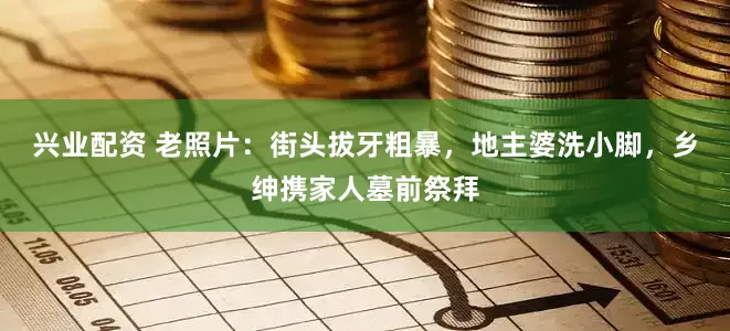 兴业配资 老照片：街头拔牙粗暴，地主婆洗小脚，乡绅携家人墓前祭拜