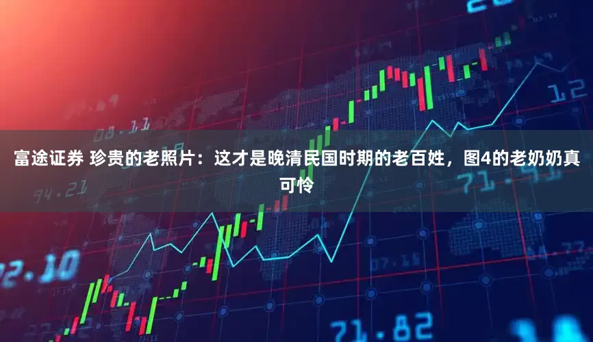 富途证券 珍贵的老照片：这才是晚清民国时期的老百姓，图4的老奶奶真可怜
