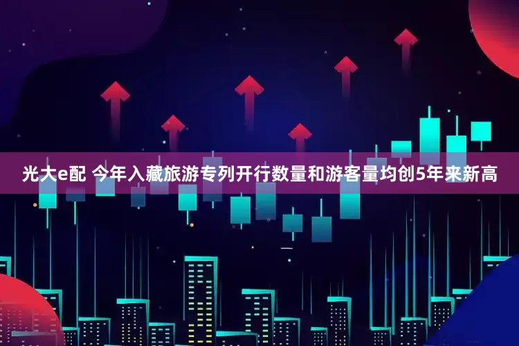 光大e配 今年入藏旅游专列开行数量和游客量均创5年来新高