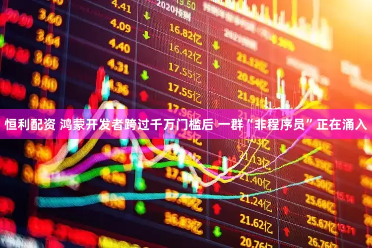 恒利配资 鸿蒙开发者跨过千万门槛后 一群“非程序员”正在涌入