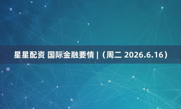星星配资 国际金融要情 |（周二 2026.6.16）