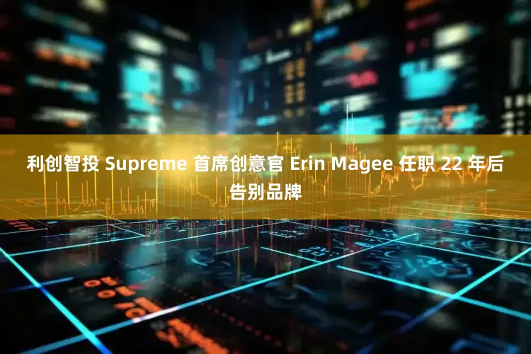 利创智投 Supreme 首席创意官 Erin Magee 任职 22 年后告别品牌